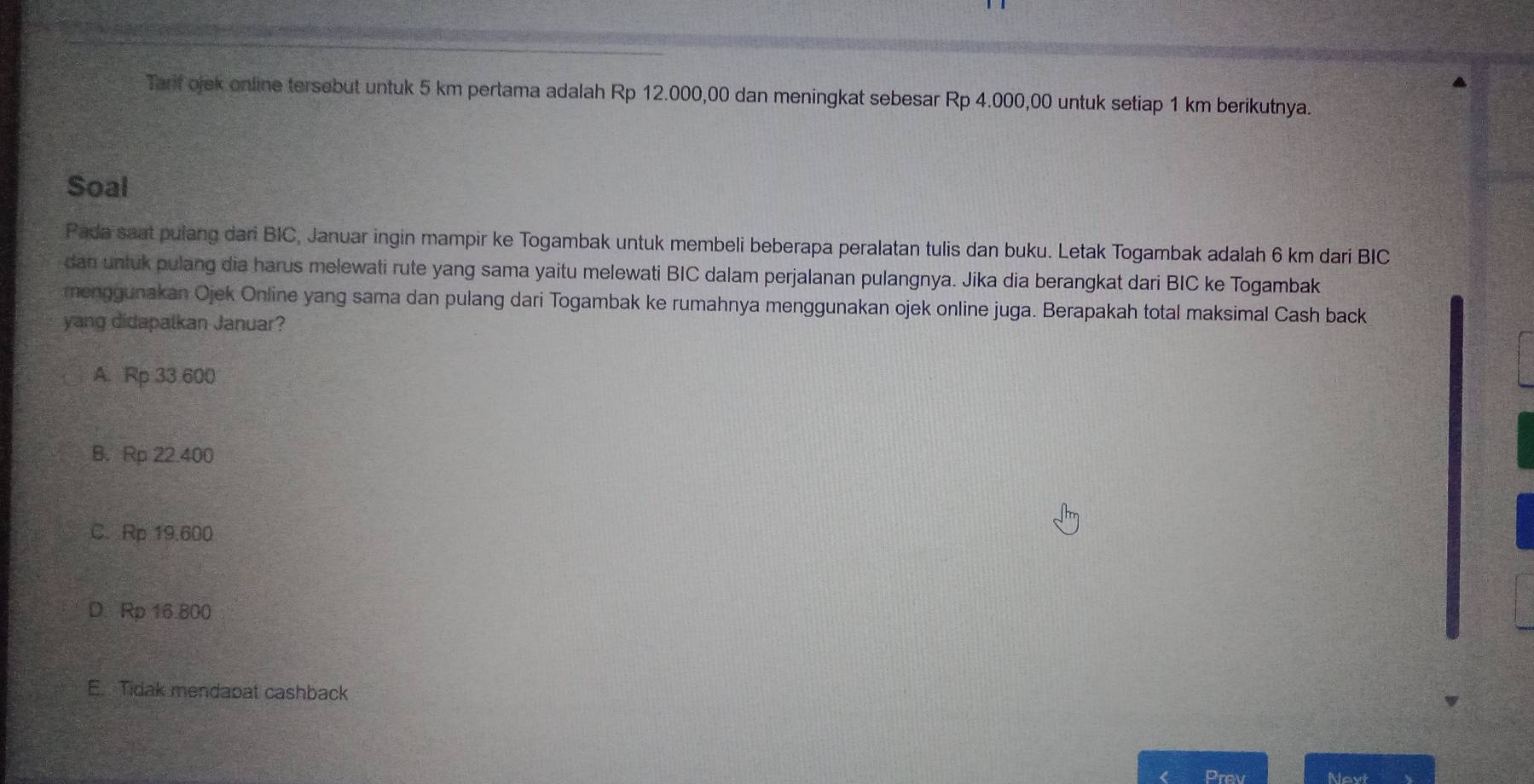 Tarif ojek online tersebut untuk 5 km pertama adalah Rp 12.000,00 dan meningkat sebesar Rp 4.000,00 untuk setiap 1 km berikutnya.
Soal
Pada saat pulang dari BIC, Januar ingin mampir ke Togambak untuk membeli beberapa peralatan tulis dan buku. Letak Togambak adalah 6 km dari BIC
dan untuk pulang dia harus melewati rute yang sama yaitu melewati BIC dalam perjalanan pulangnya. Jika dia berangkat dari BIC ke Togambak
menggunakan Ojek Online yang sama dan pulang dari Togambak ke rumahnya menggunakan ojek online juga. Berapakah total maksimal Cash back
yang didapalkan Januar?
A. Rp 33 600
B. Rp 22.400
C. Rp 19.600
D. Rp 16800
E. Tidak mendapat cashback
Prev Neyt