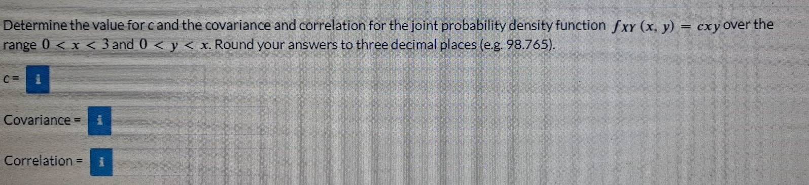 Determine the value for c and the covariance and correlation for the joint probability density function ∈t xy(x,y)=cxy over the 
range 0 and 0 . Round your answers to three decimal places (e. g. 98.765).
c=i
Covariance _/ 
Correlation :