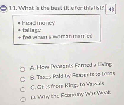 What is the best title for this list?
head money
tallage
fee when a woman married
A. How Peasants Earned a Living
B. Taxes Paid by Peasants to Lords
C. Gifts from Kings to Vassals
D. Why the Economy Was Weak