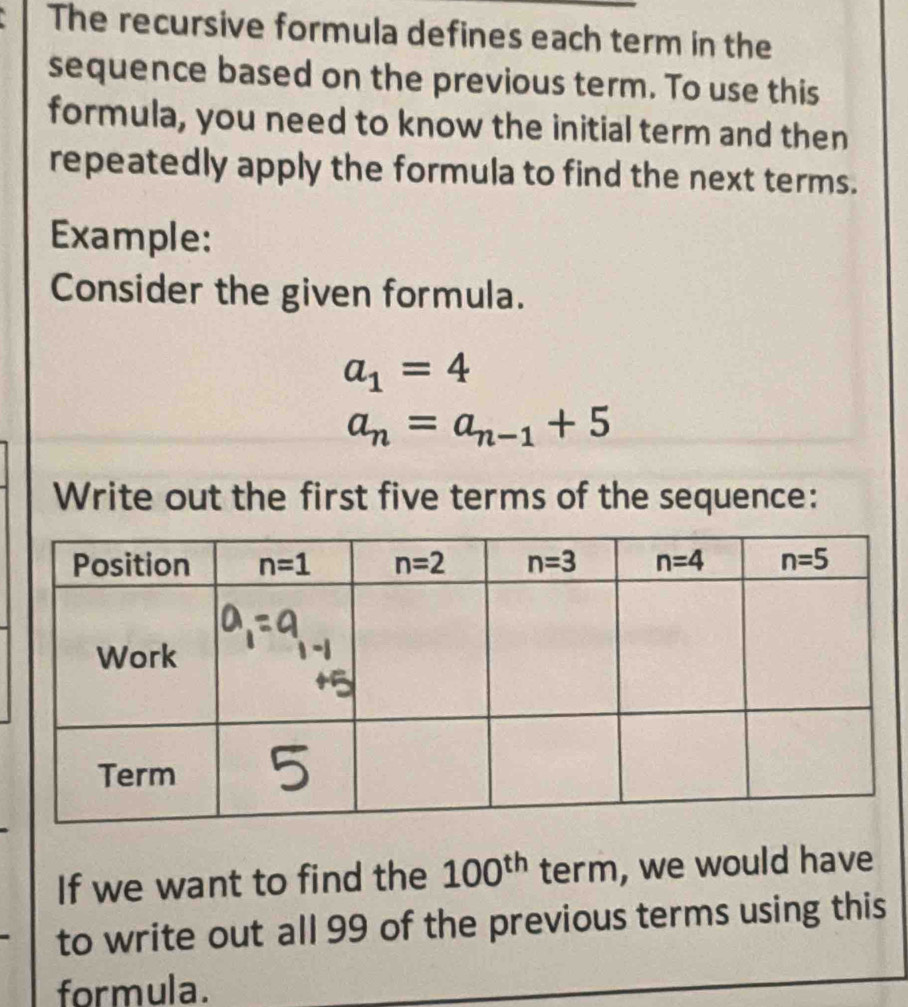 The recursive formula defines each term in the
sequence based on the previous term. To use this
formula, you need to know the initial term and then
repeatedly apply the formula to find the next terms.
Example:
Consider the given formula.
a_1=4
a_n=a_n-1+5
Write out the first five terms of the sequence:
If we want to find the 100^(th) term, we would have
to write out all 99 of the previous terms using this
formula.