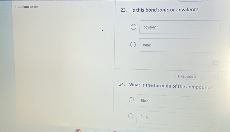 rubidium oxide
23. Is this bond ionic or covalent?
covalent
Ionic
*REQUIRED
24. What is the formula of the compound?
RbO
RbO_2