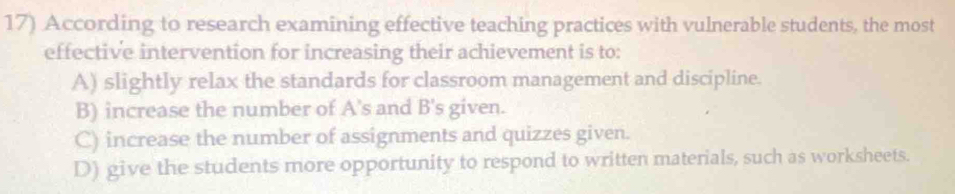 According to research examining effective teaching practices with vulnerable students, the most
effective intervention for increasing their achievement is to:
A) slightly relax the standards for classroom management and discipline.
B) increase the number of A's and B's given.
C) increase the number of assignments and quizzes given.
D) give the students more opportunity to respond to written materials, such as worksheets.