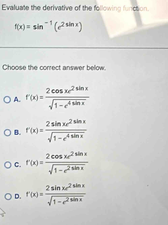 Evaluate the derivative of the following function.
f(x)=sin^(-1)(e^(2sin x))
Choose the correct answer below.
A. f'(x)= 2cos xe^(2sin x)/sqrt(1-e^(4sin x)) 
B. f'(x)= 2sin xe^(2sin x)/sqrt(1-e^(4sin x)) 
C. f'(x)= 2cos xe^(2sin x)/sqrt(1-e^(2sin x)) 
D. f'(x)= 2sin xe^(2sin x)/sqrt(1-e^(2sin x)) 