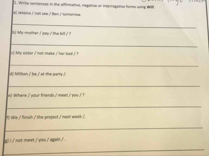 Write sentences in the affirmative, negative or interrogative forms using WII: 
a) Jessica / not see / Ben / tomorrow. 
_ 
b) My mother / pay / the bill / ? 
_ 
c) My sister / not make / her bed / ? 
_ 
d) Milton / be / at the party /. 
_ 
e) Where / your friends / meet / you / ? 
_ 
f) We / finish / the project / next week /. 
_ 
g) l / not meet / you / again / . 
_