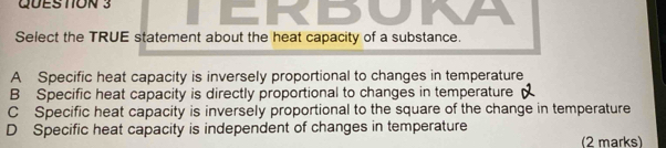 An
Select the TRUE statement about the heat capacity of a substance.
A Specific heat capacity is inversely proportional to changes in temperature
B Specific heat capacity is directly proportional to changes in temperature
C Specific heat capacity is inversely proportional to the square of the change in temperature
D Specific heat capacity is independent of changes in temperature
(2 marks)