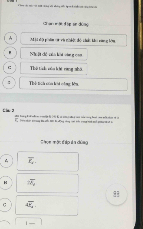 Chọn câu sai: với một lượng khi không đổi, áp suất chất khi cáng lớn khi
Chọn một đáp án đúng
A Mật độ phân tử và nhiệt độ chất khí càng lớn.
B Nhiệt độ của khi càng cao.
C Thể tích của khí càng nhỏ.
D Thê tích của khí càng lớn.
Câu 2
Một lượng khi helium ở nhiệt độ 300 K có động năng tịnh tiển trung bình của mỗi phân từ là
overline E_2. Nếu nhiệt độ tăng lên đến 600 K, động năng tịnh tiến trung bình mỗi phân từ sẽ là
Chọn một đáp án đúng
A overline E_d.
B 2overline E_d. 
□□
□□
C 4overline E_d.
1-