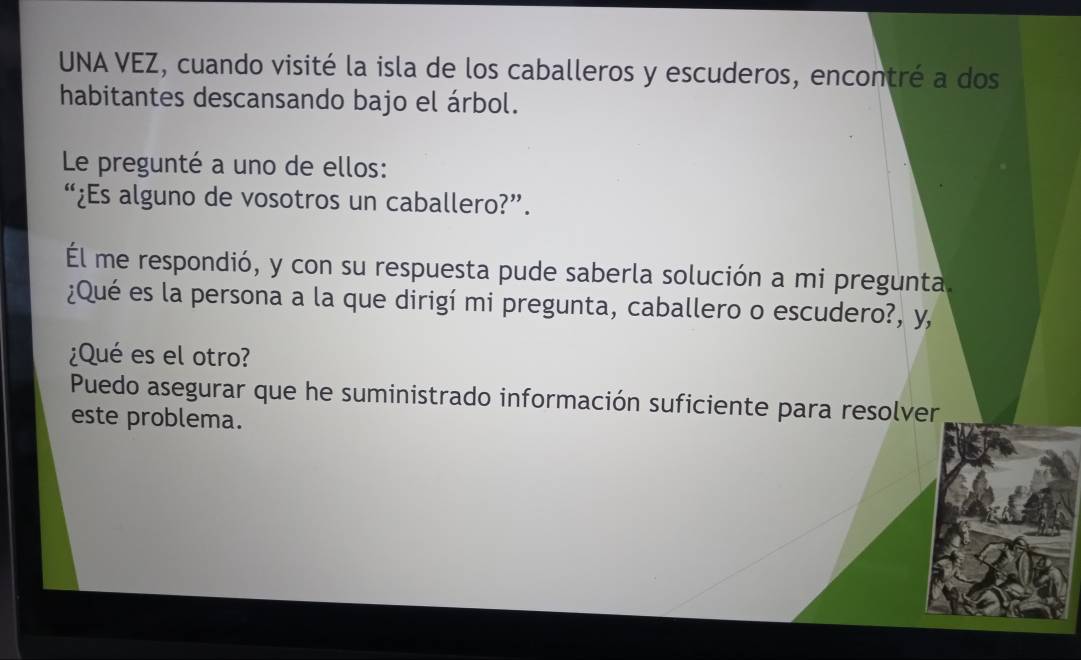 UNA VEZ, cuando visité la isla de los caballeros y escuderos, encontré a dos 
habitantes descansando bajo el árbol. 
Le pregunté a uno de ellos: 
“¿Es alguno de vosotros un caballero?”. 
Él me respondió, y con su respuesta pude saberla solución a mi pregunta 
¿Qué es la persona a la que dirigí mi pregunta, caballero o escudero?, y, 
¿Qué es el otro? 
Puedo asegurar que he suministrado información suficiente para resolver 
este problema.