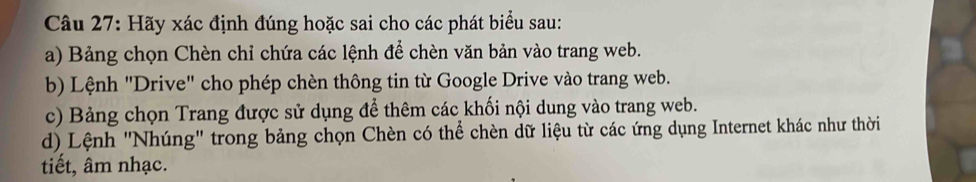 Hãy xác định đúng hoặc sai cho các phát biểu sau: 
a) Bảng chọn Chèn chỉ chứa các lệnh để chèn văn bản vào trang web. 
b) Lệnh "Drive" cho phép chèn thông tin từ Google Drive vào trang web. 
c) Bảng chọn Trang được sử dụng để thêm các khối nội dung vào trang web. 
d) Lệnh "Nhúng" trong bảng chọn Chèn có thể chèn dữ liệu từ các ứng dụng Internet khác như thời 
tiết, âm nhạc.