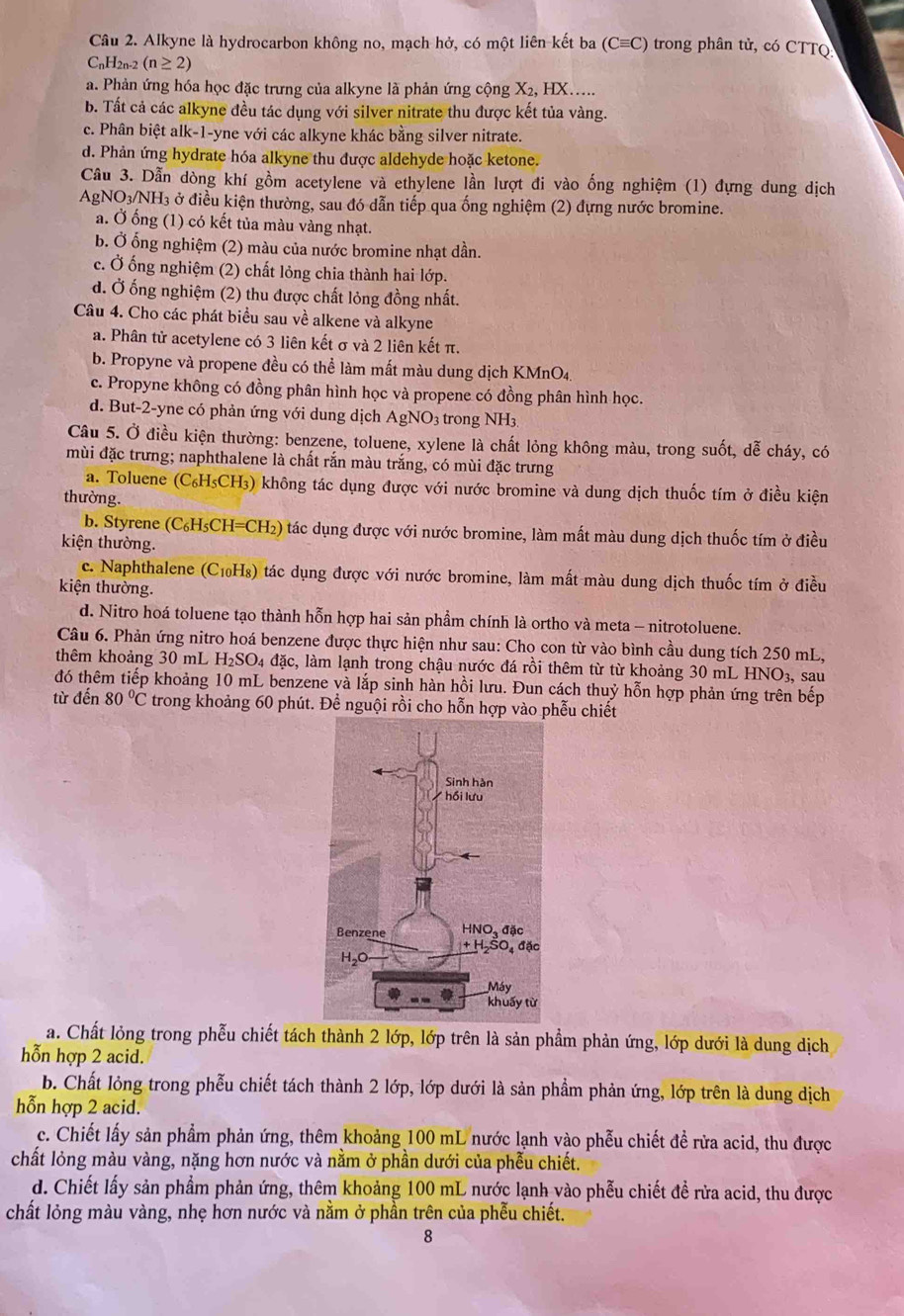 Alkyne là hydrocarbon không no, mạch hở, có một liên kết ba (Cequiv C) trong phân tử, có CTTQ
CnH2n-2 (n≥ 2)
a. Phản ứng hóa học đặc trưng của alkyne là phản ứng cộng X₂, HX.....
b. Tất cả các alkyne đều tác dụng với silver nitrate thu được kết tủa vàng.
c. Phân biệt alk-1-yne với các alkyne khác bằng silver nitrate.
d. Phản ứng hydrate hóa alkyne thu được aldehyde hoặc ketone.
Câu 3. Dẫn dòng khí gồm acetylene và ethylene lần lượt đi vào ống nghiệm (1) đựng dung dịch
AgNO₃/NH₃ ở điều kiện thường, sau đó dẫn tiếp qua ống nghiệm (2) dựng nước bromine.
a. Ở ống (1) có kết tủa màu vàng nhạt.
b. Ở ống nghiệm (2) màu của nước bromine nhạt dần.
c. Ở ống nghiệm (2) chất lỏng chia thành hai lớp.
d. Ở ống nghiệm (2) thu được chất lỏng đồng nhất.
Câu 4. Cho các phát biểu sau về alkene và alkyne
a. Phân tử acetylene có 3 liên kết σ và 2 liên kết π.
b. Propyne và propene đều có thể làm mất màu dung dịch KMnO4.
c. Propyne không có đồng phân hình học và propene có đồng phân hình học.
d. But-2-yne có phản ứng với dung dịch AgNO3 trong NH3
Câu 5. Ở điều kiện thường: benzene, toluene, xylene là chất lỏng không màu, trong suốt, dễ cháy, có
mùi đặc trưng; naphthalene là chất rắn màu trắng, có mùi đặc trưng
a. Toluene (C₆H₅CH₃) không tác dụng được với nước bromine và dung dịch thuốc tím ở điều kiện
thường.
b. Styrene (C₆H₅CH=CH₂) tác dụng được với nước bromine, làm mất màu dung dịch thuốc tím ở điều
kiện thường.
c. Naphthalene (C₁₀H₈) tác dụng được với nước bromine, làm mất màu dung dịch thuốc tím ở điều
kiện thường.
d. Nitro hoá toluene tạo thành hỗn hợp hai sản phầm chính là ortho và meta - nitrotoluene.
Câu 6. Phản ứng nitro hoá benzene được thực hiện như sau: Cho con từ vào bình cầu dung tích 250 mL,
thêm khoảng 30 mL H₂SO4 đặc, làm lạnh trong chậu nước đá rồi thêm từ từ khoảng 30 mL HNO3, sau
đó thêm tiếp khoảng 10 mL benzene và lắp sinh hàn hồi lưu. Đun cách thuỷ hỗn hợp phản ứng trên bếp
từ đến 80°C trong khoảng 60 phút. Để nguội rồi cho hỗn hợp vào phễu chiết
a. Chất lỏng trong phễu chiết tách thành 2 lớp, lớp trên là sản phẩm phản ứng, lớp dưới là dung dịch
hỗn hợp 2 acid.
b. Chất lỏng trong phễu chiết tách thành 2 lớp, lớp dưới là sản phẩm phản ứng, lớp trên là dung dịch
hỗn hợp 2 acid.
c. Chiết lấy sản phẩm phản ứng, thêm khoảng 100 mL nước lạnh vào phễu chiết đề rửa acid, thu được
chất lỏng màu vàng, nặng hơn nước và nằm ở phần dưới của phẫu chiết.
d. Chiết lấy sản phẩm phản ứng, thêm khoảng 100 mL nước lạnh vào phễu chiết đề rửa acid, thu được
chất lỏng màu vàng, nhẹ hơn nước và nằm ở phần trên của phễu chiết.
8