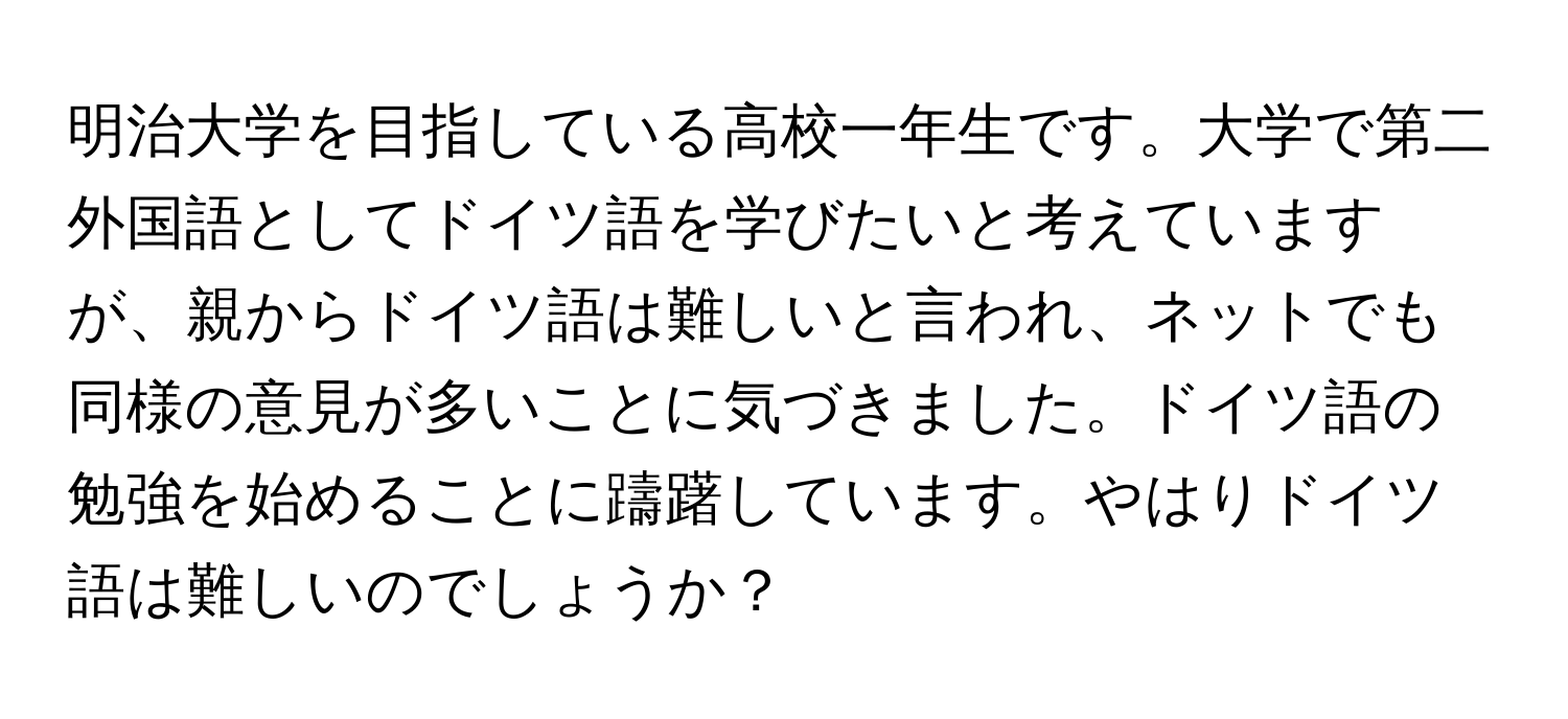 明治大学を目指している高校一年生です。大学で第二外国語としてドイツ語を学びたいと考えていますが、親からドイツ語は難しいと言われ、ネットでも同様の意見が多いことに気づきました。ドイツ語の勉強を始めることに躊躇しています。やはりドイツ語は難しいのでしょうか？