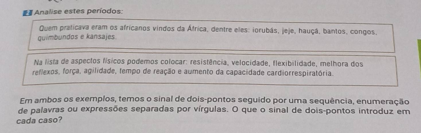 a Analise estes períodos: 
Quem praticava eram os africanos vindos da África, dentre eles: iorubás, jeje, hauçá, bantos, congos, 
quimbundos e kansajes. 
Na lista de aspectos físicos podemos colocar: resistência, velocidade, flexibilidade, melhora dos 
reflexos, força, agilidade, tempo de reação e aumento da capacidade cardiorrespiratória. 
Em ambos os exemplos, temos o sinal de dois-pontos seguido por uma sequência, enumeração 
de palavras ou expressões separadas por vírgulas. O que o sinal de dois-pontos introduz em 
cada caso?