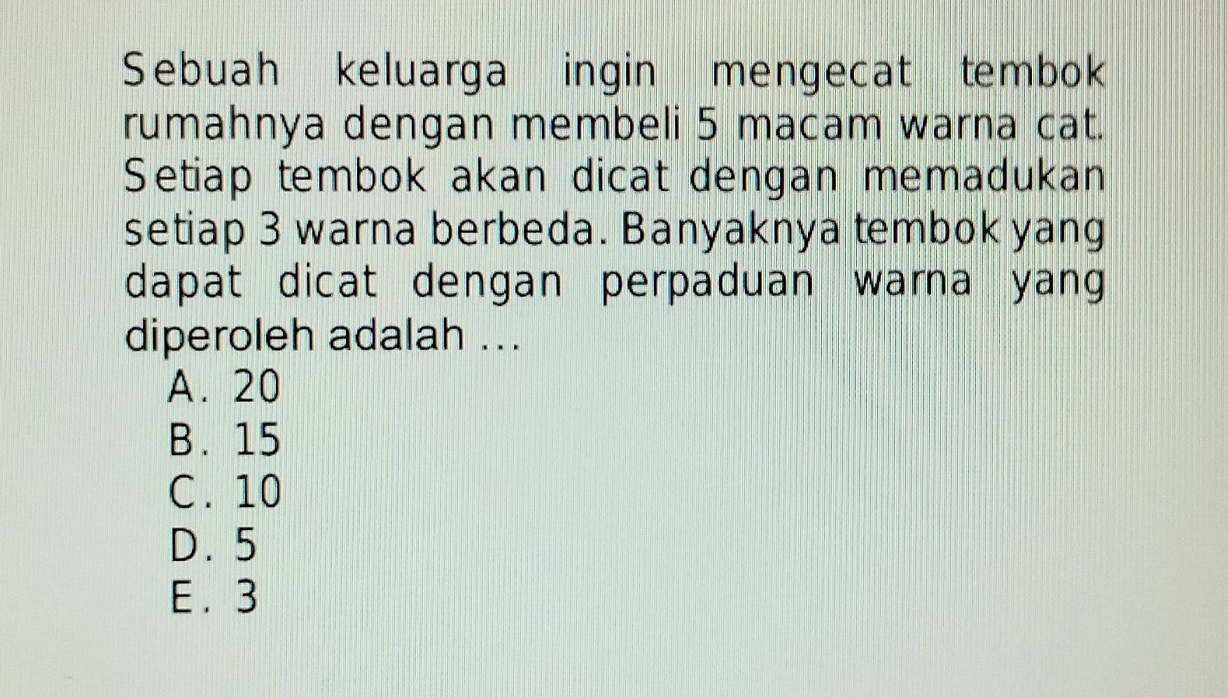 Sebuah keluarga ingin mengecat tembok
rumahnya dengan membeli 5 macam warna cat.
Setiap tembok akan dicat dengan memadukan
setiap 3 warna berbeda. Banyaknya tembok yang
dapat dicat dengan perpaduan warna yang
diperoleh adalah ...
A. 20
B. 15
C. 10
D. 5
E . 3