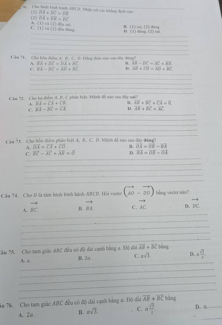 Cho hình bình hành ABCD. Nhận xét các khẳng định sau:
(1) vector DA+vector DC=vector DB
(2) vector DA+vector DB=vector DC
A. 1) (2) đều sai. B. (1) sai, (2) đùng.
_
C. (1) và (2) đều đùng. D. (1) dúng, (2) sai.
_
_
_
_
Câu 71. Cho bốn điểm A. B. C. D. Đẳng thức nào sau đây đùng?
A. vector BA+vector DC=vector DA+vector BC. B. vector AB-vector DC=vector AC+vector BD.
_
C, vector BA-vector DC=vector AD+vector BC. D. vector AB+vector CD=vector AD+vector BC.
_
_
_
_
Câu 72, Cho ba điểm A, B, C phân biệt. Mệnh đề nào sau đây sai?
A. vector BA=vector CA+vector CB. B. vector AB+vector BC+vector CA=vector 0.
_
C. vector BA-vector BC=vector CA. D. vector AB+vector BC=vector AC.
_
_
_
_
Câu 73. Cho bốn điểm phân biệt A, B, C, D. Mệnh để nào sau đây đủng?
A. vector OA=vector CA+vector CO. B. vector OA=vector OB-vector BA
_
C. vector BC-vector AC+vector AB=vector 0 D. vector BA=vector OB-vector OA
_
_
_
_
Câu 74. Cho O là tâm hình bình hành ABCD. Hỏi vectơ (vector AO-vector DO) bằng vectơ nào?
A. vector BC.
B. vector BA.
C. vector AC.
D. vector DC.
_
_
_
_
_
Tâu 75. Cho tam giác ABC đều có độ dài cạnh bằng a. Độ dài vector AB+vector BC bằng
A. a. B. 2a. C. asqrt(3).
D. a sqrt(3)/2 .
_
_
_
_
_
ầu 76. Cho tam giác ABC đều có độ dài cạnh bằng a. Độ dài vector AB+vector BC bǎng
A. 2a.
B. asqrt(3).
C. a sqrt(3)/2 . D. a._