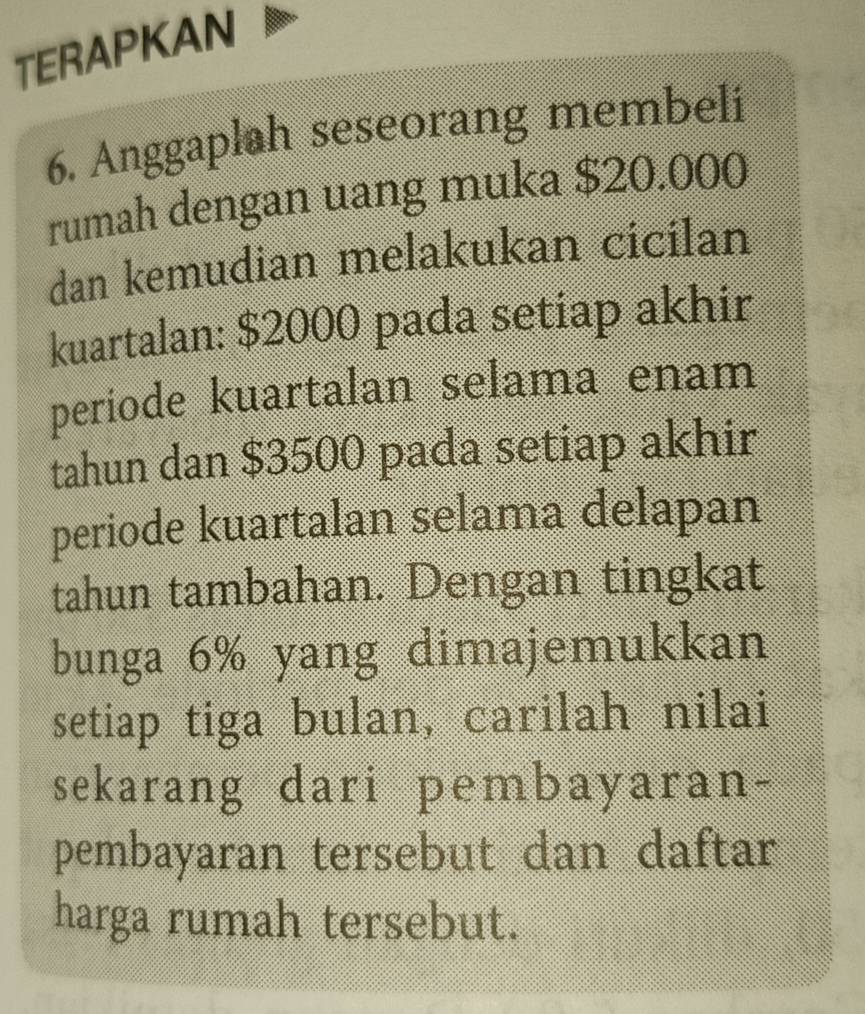 TERAPKAN 
6. Anggaplah seseorang membeli 
rumah dengan uang muka $20.000
dan kemudian melakukan cicilan 
kuartalan: $2000 pada setiap akhir 
periode kuartalan selama enam 
tahun dan $3500 pada setiap akhir 
periode kuartalan selama delapan 
tahun tambahan. Dengan tingkat 
bunga 6% yang dimajemukkan 
setiap tiga bulan, carilah nilai 
sekarang dari pembayaran- 
pembayaran tersebut dan daftar 
harga rumah tersebut.