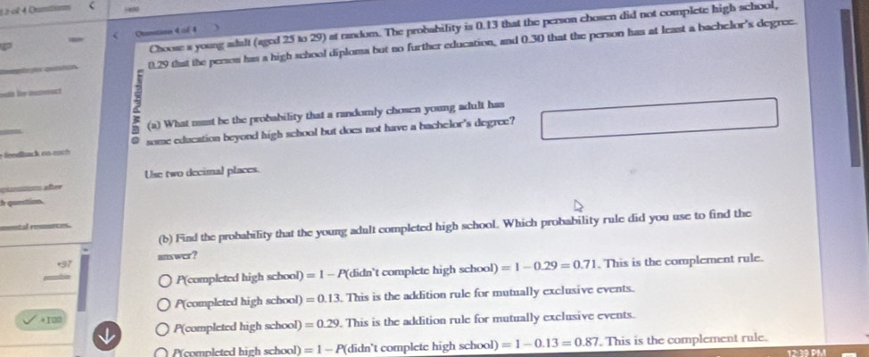 eï 4 Quntium
Choose a young adalt (aged 25 to 29) at random. The probability is 0.13 that the person chosen did not complete high school,
Otmetinn 4 of 4
0.29 that the person has a high school diploma but no further education, and 0.30 that the person has at least a bachelor's degree.
mt l imct
_
(a) What must be the probability that a randomly chosen young adult has
some education beyond high school but does not have a bachelor's degree?
Use two decimal places.
i afee
h question.
(b) Find the probability that the young adult completed high school. Which probability rule did you use to find the
+37 answer?
P(completed high school) =1 - P(didn't complete high school) =1-0.29=0.71. This is the complement rule.
P(completed high school) =0.13. This is the addition rule for mutually exclusive events.
+100
P(completed high school) =0.29. This is the addition rule for mutually exclusive events.
P(completed high school) =1 - P(didn't complete high school) =1-0.13=0.87. This is the complement rule.