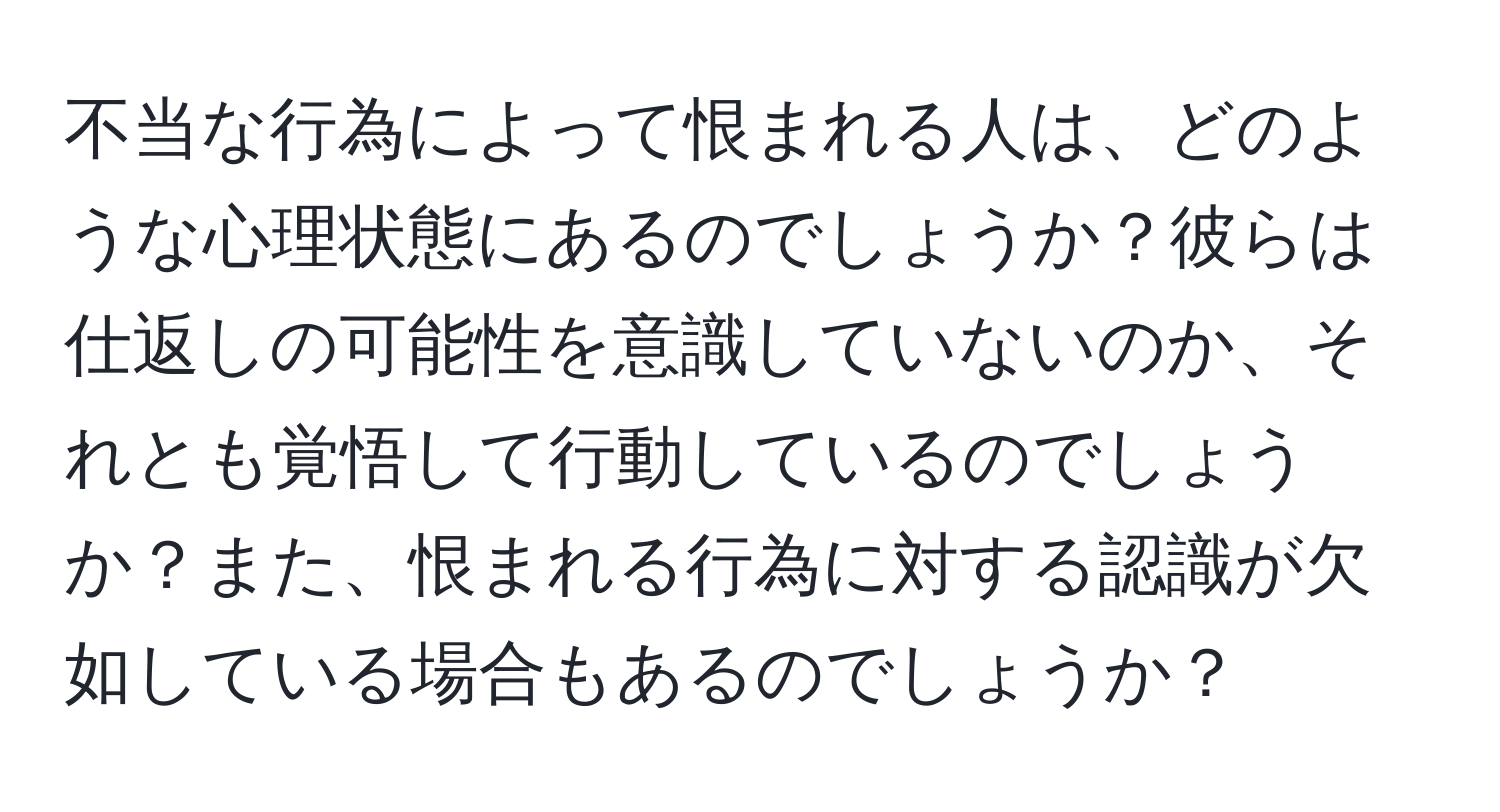 不当な行為によって恨まれる人は、どのような心理状態にあるのでしょうか？彼らは仕返しの可能性を意識していないのか、それとも覚悟して行動しているのでしょうか？また、恨まれる行為に対する認識が欠如している場合もあるのでしょうか？