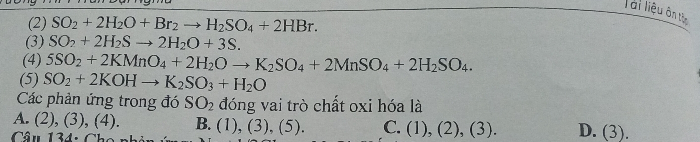 lài liệu ôn tâc
(2) SO_2+2H_2O+Br_2to H_2SO_4+2HBr. 
(3) SO_2+2H_2Sto 2H_2O+3S. 
(4) 5SO_2+2KMnO_4+2H_2Oto K_2SO_4+2MnSO_4+2H_2SO_4. 
(5) SO_2+2KOHto K_2SO_3+H_2O
Các phản ứng trong đó SO_2 đóng vai trò chất oxi hóa là
A. (2), (3), (4). B. (1),(3),(5). 
Câu 134: Cho n
C. (1),(2),(3). D. (3).