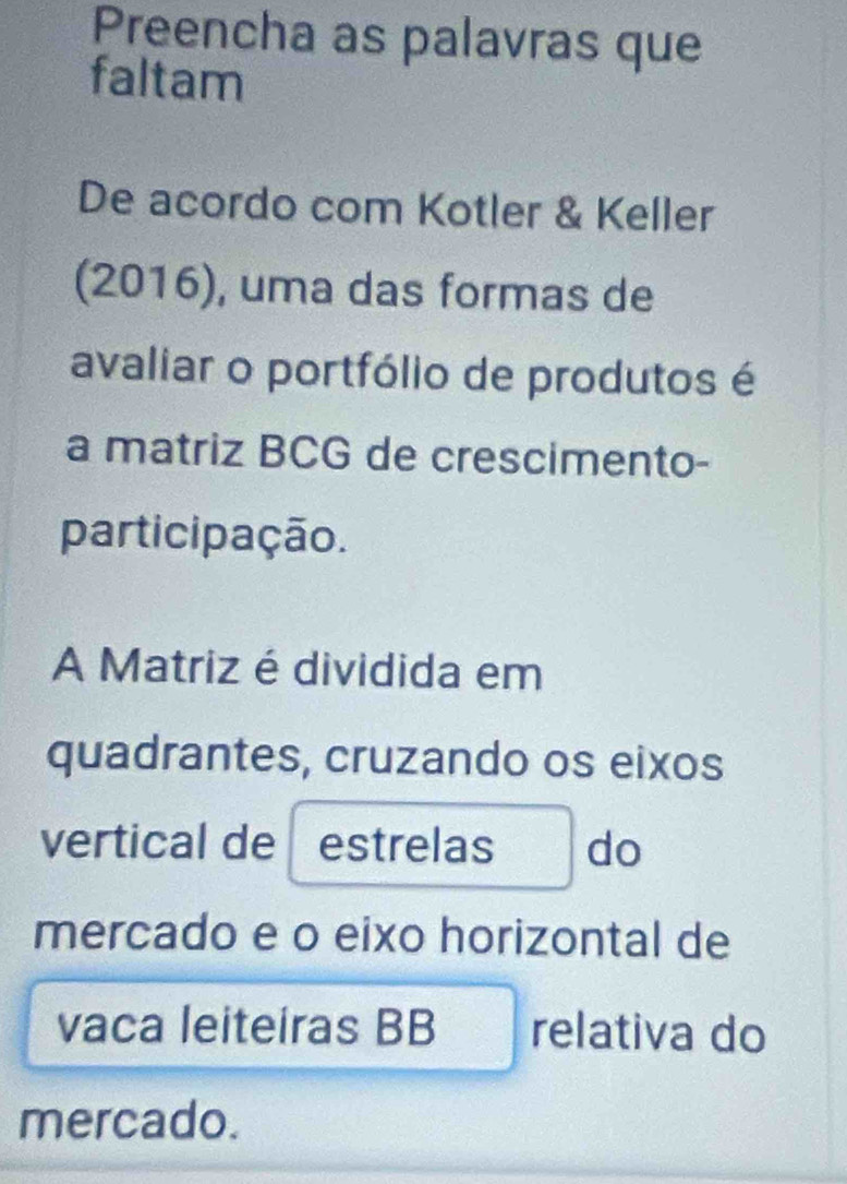 Preencha as palavras que 
faltam 
De acordo com Kotler & Keller 
(2016), uma das formas de 
avaliar o portfólio de produtos é 
a matriz BCG de crescimento- 
participação. 
A Matriz é dividida em 
quadrantes, cruzando os eixos 
vertical de estrelas do 
mercado e o eixo horizontal de 
vaca leiteiras BB relativa do 
mercado.