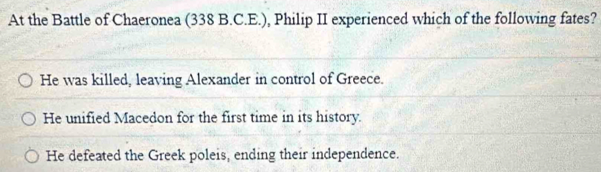 At the Battle of Chaeronea (338 B.C.E.), Philip II experienced which of the following fates?
He was killed, leaving Alexander in control of Greece.
He unified Macedon for the first time in its history.
He defeated the Greek poleis, ending their independence.