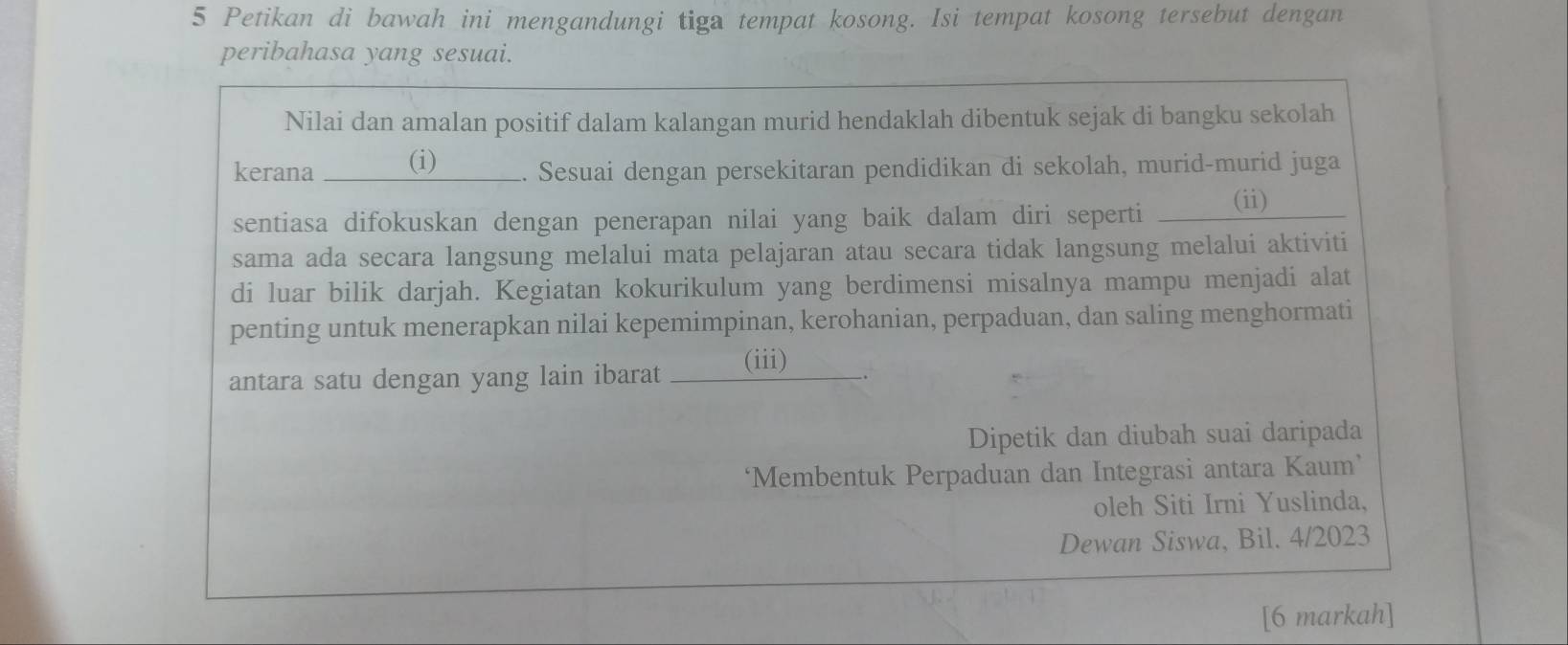 Petikan di bawah ini mengandungi tiga tempat kosong. Isi tempat kosong tersebut dengan 
peribahasa yang sesuai. 
Nilai dan amalan positif dalam kalangan murid hendaklah dibentuk sejak di bangku sekolah 
kerana (i) . Sesuai dengan persekitaran pendidikan di sekolah, murid-murid juga 
sentiasa difokuskan dengan penerapan nilai yang baik dalam diri seperti __ (ii) 
sama ada secara langsung melalui mata pelajaran atau secara tidak langsung melalui aktiviti 
di luar bilik darjah. Kegiatan kokurikulum yang berdimensi misalnya mampu menjadi alat 
penting untuk menerapkan nilai kepemimpinan, kerohanian, perpaduan, dan saling menghormati 
antara satu dengan yang lain ibarat (iii) 
Dipetik dan diubah suai daripada 
‘Membentuk Perpaduan dan Integrasi antara Kaum’ 
oleh Siti Irni Yuslinda, 
Dewan Siswa, Bil. 4/2023 
[6 markah]