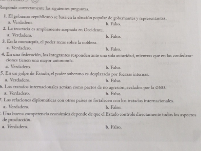 Responde correctamente las siguientes preguntas.
1. El gobierno republicano se basa en la elección popular de gobernantes y representantes.
a. Verdadero. b. Falso.
2. La teocracia es ampliamente aceptada en Occidente.
a. Verdadero. b. Falso.
3. En la monarquía, el poder recae sobre la nobleza.
a. Verdadero. b. Falso.
4. En una federación, los integrantes responden ante una sola autoridad, mientras que en las confedera-
ciones tienen una mayor autonomía.
a. Verdadero. b. Falso.
5. En un golpe de Estado, el poder soberano es desplazado por fuerzas internas.
a. Verdadero. b. Falso.
6. Los tratados internacionales actúan como pactos de no agresión, avalados por la ONU.
a. Verdadero. b. Falso.
7. Las relaciones diplomáticas con otros países se fortalecen con los tratados internacionales.
a. Verdadero. b. Falso.
3. Una buena competencia económica depende de que el Estado controle directamente todos los aspectos
de producción.
a. Verdadero. b. Falso.