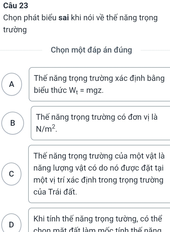 Chọn phát biểu sai khi nói về thế năng trọng
trường
Chọn một đáp án đúng
Thế năng trọng trường xác định bằng
A
biểu thức W_t=mgz.
B Thế năng trọng trường có đơn vị là
N/m^2.
Thế năng trọng trường của một vật là
C năng lượng vật có do nó được đặt tại
một vị trí xác định trong trọng trường
của Trái đất.
D Khi tính thế năng trọng tường, có thể
chon mặt đất làm mốc tính thế năng