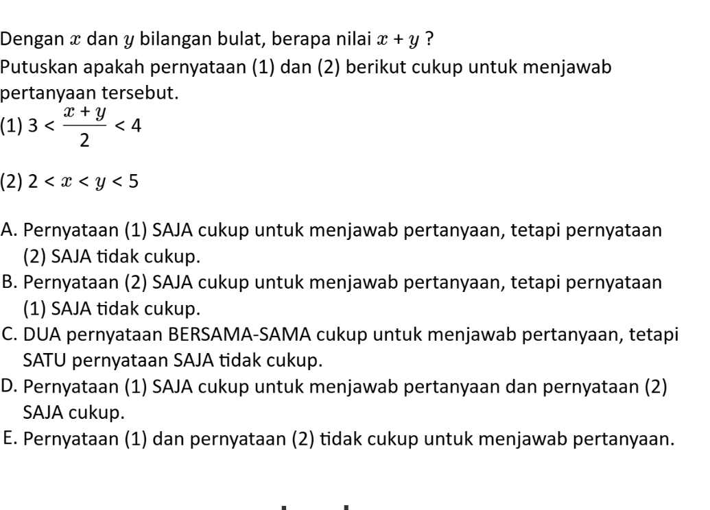 Dengan x dan y bilangan bulat, berapa nilai x+y ?
Putuskan apakah pernyataan (1) dan (2) berikut cukup untuk menjawab
pertanyaan tersebut.
(1) 3 <4</tex> 
(2) 2 <5</tex>
A. Pernyataan (1) SAJA cukup untuk menjawab pertanyaan, tetapi pernyataan
(2) SAJA tidak cukup.
B. Pernyataan (2) SAJA cukup untuk menjawab pertanyaan, tetapi pernyataan
(1) SAJA tidak cukup.
C. DUA pernyataan BERSAMA-SAMA cukup untuk menjawab pertanyaan, tetapi
SATU pernyataan SAJA tidak cukup.
D. Pernyataan (1) SAJA cukup untuk menjawab pertanyaan dan pernyataan (2)
SAJA cukup.
E. Pernyataan (1) dan pernyataan (2) tidak cukup untuk menjawab pertanyaan.