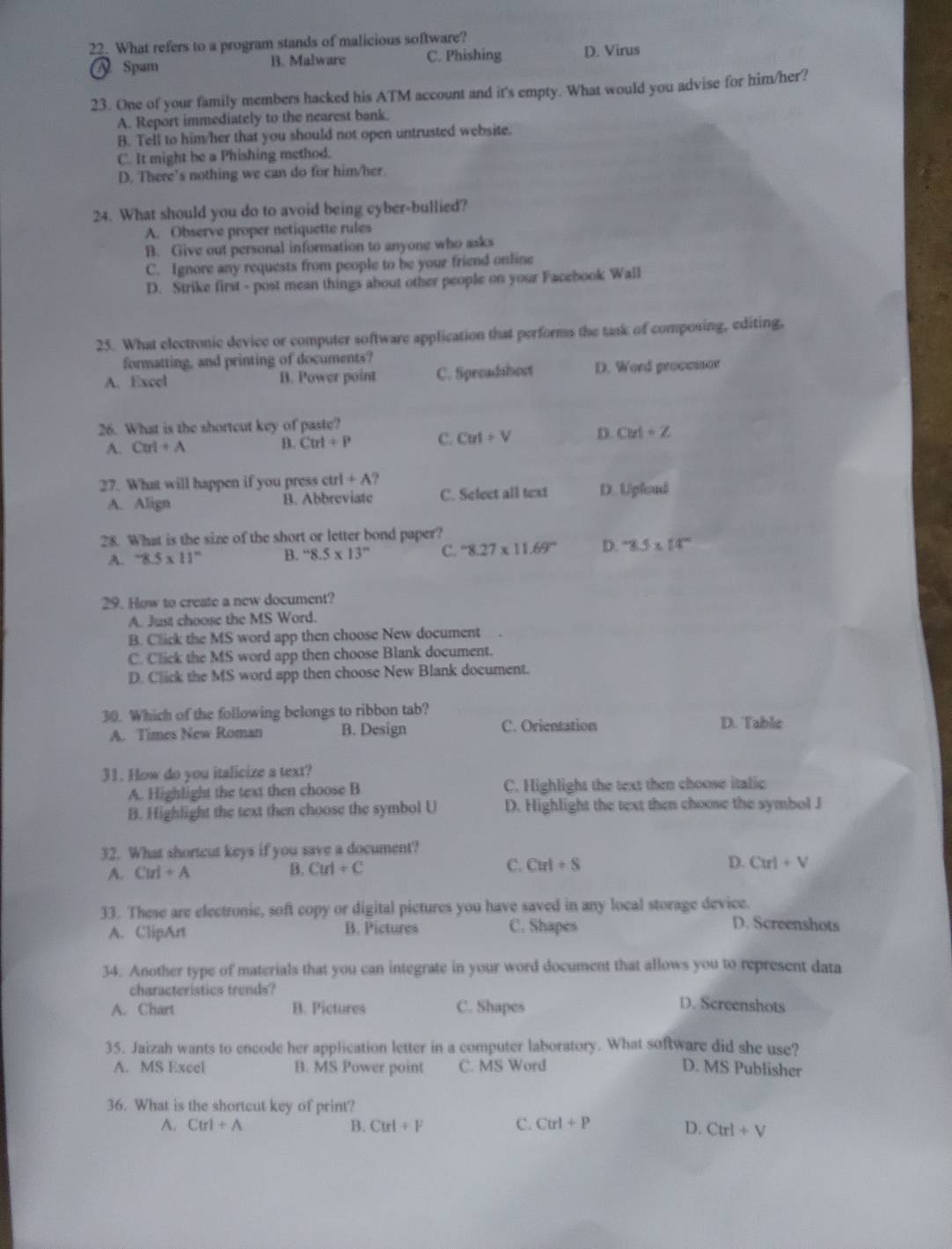 What refers to a program stands of malicious software?
Spam B. Malware C. Phishing D. Virus
23. One of your family members hacked his ATM account and it's empty. What would you advise for him/her?
A. Report immediately to the nearest bank.
B. Tell to him/her that you should not open untrusted website.
C. It might be a Phishing method.
D. There’s nothing we can do for him/her
24. What should you do to avoid being cyber-bullied?
A. Observe proper netiquette rules
B. Give out personal information to anyone who asks
C. Ignore any requests from people to be your friend online
D. Strike first - post mean things about other people on your Facebook Wall
25. What electronic device or computer software application that performs the task of composing, editing,
formatting, and printing of documents?
A. Excel B. Power point C. Specadshoct D. Word proccssor
26. What is the shortcut key of paste?
A. Cu!+A B. Cm+P C. Cut+V D. Cut+Z
27. What will happen if you press ct 1+A?
A. Align B. Abbreviate C. Select all text D. Upload
28. What is the size of the short or letter bond paper?
A. 8.5* 11^n B. ''8.5* 13'' C. -8.27* 11.69° D. 8.5* 14^-
29. How to create a new document?
A. Just choose the MS Word.
B. Click the MS word app then choose New document
C. Click the MS word app then choose Blank document.
D. Click the MS word app then choose New Blank document.
30. Which of the following belongs to ribbon tab? D. Table
A. Times New Roman B. Design C. Orientation
31. How do you italicize a text?
A. Highlight the text then choose B C. Highlight the text then choose italic
B. Highlight the text then choose the symbol U D. Highlight the text then choose the symbol J
32. What shortcut keys if you save a document?
A. Cui+A
C.
B. Cut+C Cut+S D. Curl+V
33. These are electronic, soft copy or digital pictures you have saved in any local storage device.
A. ClipArt B. Pictures C. Shapes
D. Screenshots
34. Another type of materials that you can integrate in your word document that allows you to represent data
characteristics trends?
A. Chart B. Pictures C. Shapes D. Screenshots
35. Jaizah wants to encode her application letter in a computer laboratory. What software did she use?
A. MS Excel B. MS Power point C. MS Word D. MS Publisher
36. What is the shortcut key of print?
A. Ctrl+A B. Ctrl+F C. Ctrl+P D. Ctrl+V