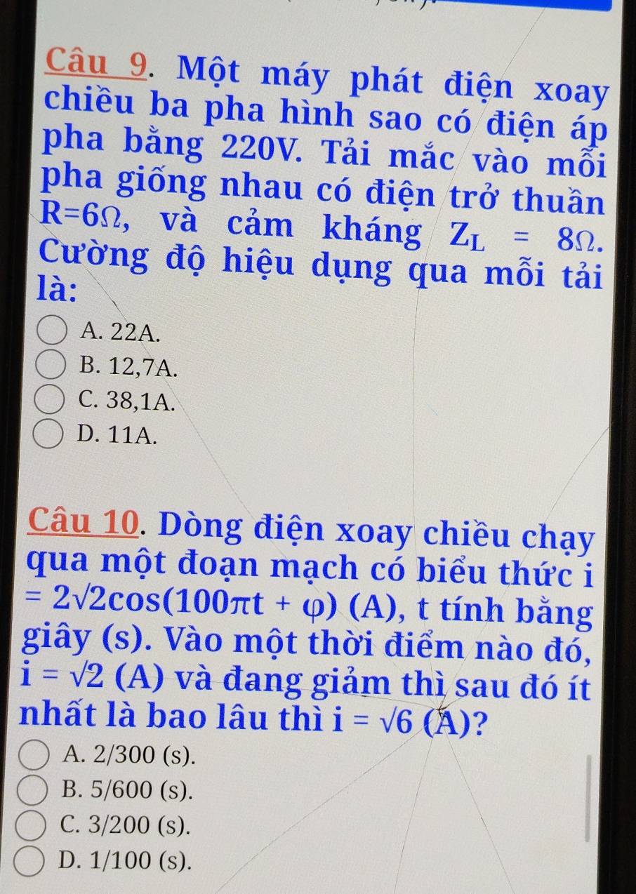 Một máy phát điện xoay
chiều ba pha hình sao có điện áp
pha bằng 220V. Tải mắc vào mỗi
pha giống nhau có điện trở thuần
R=6Omega , và cảm kháng Z_L=8Omega. 
Cường độ hiệu dụng qua mỗi tải
là:
A. 22A.
B. 12, 7A.
C. 38,1A.
D. 11A.
Câu 10. Dòng điện xoay chiều chạy
qua một đoạn mạch có biểu thức i
=2sqrt(2)cos (100π t+varphi ) (A), t tính bằng
giây (s). Vào một thời điểm nào đó,
i=sqrt(2) (A) và đang giảm thì sau đó ít
nhất là bao lâu thì i=sqrt(6)(A) 2
A. 2/300 (s).
B. 5/600 (s).
C. 3/200 (s).
D. 1/100 (s).