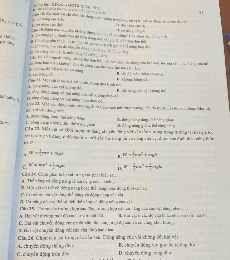 Trung tâm GDNN - GDTX Q.Tân Phú 21
D, vật chỉ chịu tác dụng của một lực duy nhất
Câu 18. Xét một vật chi chịu tác dụng của trường trọng lực, tại vị trí vật có động năng cực đại thì
A. thể năng cực tiểu.
W_1=m.g.h C. cơ năng cực đại.
B. thể năng cực đại
D. cơ năng bằng 0.
Câu 19. Điều nào sau đãy không đúng khi nói về cơ năng? Hãy chọn câu đủng nhất
g không.
A. Cơ năng phụ thuộc vào độ biển dạng của vật gọi là thể năng đàn hồi
g không.
B. Cơ năng phụ thuộc vị trí của vật so với mặt đất gọi là thể năng hấp dẫn
C. Cơ năng của vật do chuyển động mả có gọi là động năng
p. Cơ năng của vật là một dạng của động năng.
Cầu 20. Nếu ngoài trọng lực và lực đản hồi, vật còn chịu tác dụng của lực cản, lực ma sát thì cơ năng của hệ
có được bảo toàn không? Khi đó công của lực cản, lực ma sát bằng
A. không; độ biến thiên cơ năng. B. có; độ biến thiên cơ năng.
C. có; hằng số.
D. không; hằng số.
Câu 21. Một vật được thả rơi tự do, trong quá trình rơi
A. động năng của vật không đổi. B. thể năng của vật không đổi.
C. tổng động năng và thể năng của vật không thay đổi.
thế năng tại
D. tổng động năng và thể năng luôn thay đổi.
Câu 22. Một vận động viên trượt tuyết từ trên vách núi trượt xuống, tốc độ trượt mỗi lúc một tăng. Như vậy
đổi với vận động viên
A. động năng tăng, thế năng tăng. B. động năng tăng, thế năng giảm.
thức: C. động năng không đồi, thể năng giảm. D. động năng giảm, thế năng tăng.
Câu 23. Một vật có khối lượng m đang chuyền động với vận tốc v trong trọng trường tại nơi gia tốc
rơi tự do g và đang ở độ cao h so với gốc thế năng thì cơ năng của vật được xác định theo công thức
nào?
A. W= 1/2 mv+mgh W= 1/2 mv^2+mgh
B.
C. W=mv^2+ 1/2 mgh W= 1/2 mv^2+ 1/2 mgh.
D.
Câu 24. Chọn phát biểu sai trong các phát biểu sau:
A. Thế năng và động năng là hai dạng của cơ năng.
B. Một vật có thể có động năng hoặc thế năng hoặc đồng thời cả hai.
C. Cơ năng của vật tổng thế năng và động năng của vật.
D. Cơ năng của vật bằng tích thế năng và động năng của vật.
Câu 25. Trong các trường hợp sau đây, trường hợp nào cơ năng của các vật bằng nhau?
A. Hai vật ở cùng một độ cao so với mặt đất. B. Hai vật ở các độ cao khác nhau so với mặt đất.
C. Hai vật chuyển động cùng một vận tốc, cùng một độ cao và có cùng khối lượng.
D. Hai vật chuyển động với các vận tốc khác nhau.
Câu 26. Chọn câu sai trong các câu sau. Động năng của vật không đồi khi vật
A. chuyển động thẳng đều. B. chuyển động với gia tốc không đổi.
C. chuyển động tròn đều. D. chuyển động cong đều.