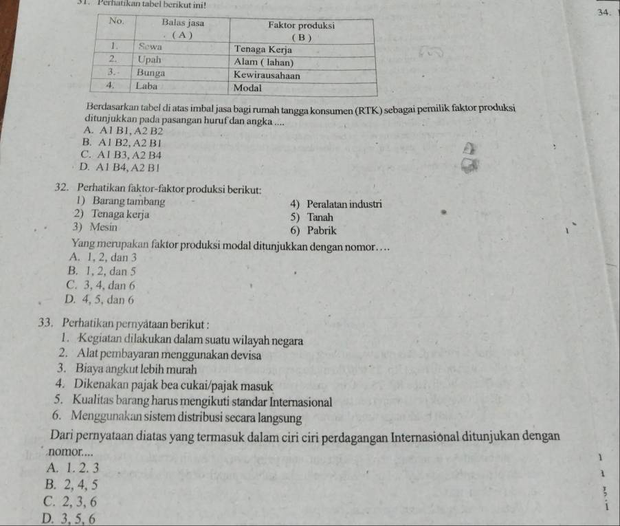 Perhatikan tabel berikut ini!
34.
Berdasarkan tabel di atas imbal jasa bagi rumah tangga konsumen (RTK) sebagai pemilik faktor produksi
ditunjukkan pada pasangan huruf dan angka ....
A. A1 B1, A2 B2
B. A1 B2, A2 B1
C. A1 B3, A2 B4
D. A1 B4, A2 B !
32. Perhatikan faktor-faktor produksi berikut:
1) Barang tambang 4) Peralatan industri
2) Tenaga kerja 5) Tanah
3) Mesin 6) Pabrik
Yang merupakan faktor produksi modal ditunjukkan dengan nomor… ...
A. 1, 2, dan 3
B. 1, 2, dan 5
C. 3, 4, dan 6
D. 4, 5, dan 6
33. Perhatikan pernyataan berikut :
1. Kegiatan dilakukan dalam suatu wilayah negara
2. Alat pembayaran menggunakan devisa
3. Biaya angkut lebih murah
4. Dikenakan pajak bea cukai/pajak masuk
5. Kualitas barang harus mengikuti standar Internasional
6. Menggunakan sistem distribusi secara langsung
Dari pernyataan diatas yang termasuk dalam ciri ciri perdagangan Internasional ditunjukan dengan
nomor……
1
A. 1. 2. 3 1
B. 2, 4, 5
C. 2, 3, 6
D. 3, 5, 6