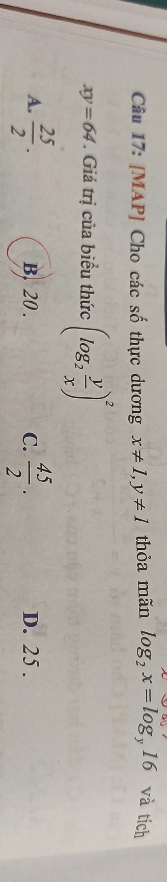 [MAP] Cho các số thực dương x!= 1, y!= 1 thỏa mãn log _2x=log _y16 và tích
xy=64 Giá trị của biểu thức (log _2 y/x )^2
A.  25/2 . B. 20. C.  45/2 . D. 25.