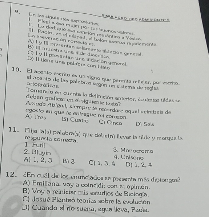 En las siguientes expresiones
Simulacro tipo admisión N° 5
I. Elegí a esa mujer por sus buenos valores.
II Le dediqué esa canción romántica a Yésica.
III. Paolo, en el césped, el balón avanza rápidamente
La aseveración correcta es.
A) 1 y III presentan solamente tildación general.
B) III muestra una tilde diacrítica.
S C) 1 y II presentan una tildación general.
D) 1I tiene una palabra con hiato
10. El acento escrito es un signo que permite reflejar, por escrito,
el acento de las palabras según un sistema de reglas
ortográficas.
Tomando en cuenta la definición anterior, ¿cuántas tildes se
deben graficar en el siguiente texto?
Amada Abigail, siempre te recordare aquel veintiseis de
agosto en que te entregue mi corazon.
A) Tres B) Cuatro C) Cinco D) Seis
11. Elija la(s) palabra(s) que debe(n) llevar la tilde y marque la
respuesta correcta.
1 Futil 3. Monocromo
2. Bluyin 4. Unisono
A) 1, 2, 3 B) 3 C) 1, 3, 4 D) 1, 2, 4
12. ¿En cuál de los enunciados se presenta más diptongos?
A) Emiliana, voy a coincidir con tu opinión.
B) Voy a reiniciar mis estudios de Biología.
C) Josué Planteó teorías sobre la evolución
D) Cuando el río suena, agua lleva, Paola.