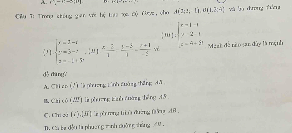 P(-3;-5;0). B. 2(3,3,3)
* Câu 7: Trong không gian với hệ trục tọa độ Oxyz, cho A(2;3;-1), B(1;2;4) và ba đường thẳng
(I):beginarrayl x=2-t y=3-t z=-1+5tendarray.  ,(H): (x-2)/1 = (y-3)/1 = (z+1)/-5  va (III):beginarrayl x=1-t y=2-t z=4+5tendarray.. Mệnh đề nào sau đây là mệnh
đề đúng?
A. Chi có (1) là phương trình đường thẳng AB.
B. Chi có (I) là phương trình đường thẳng AB.
C. Chi có (1),(Ⅱ) là phương trình đường thẳng AB.
D. Cả ba đều là phương trình đường thắng AB.