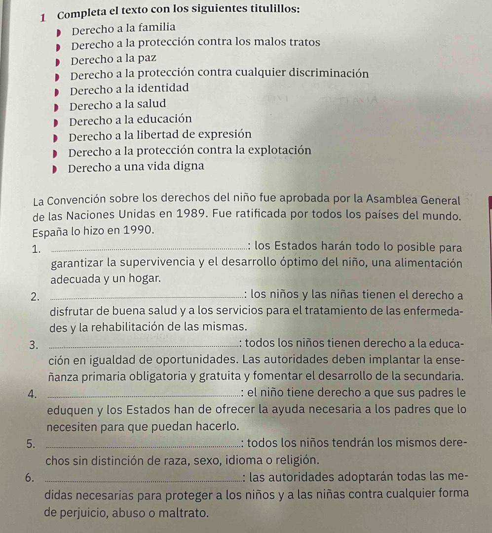 Completa el texto con los siguientes titulillos:
Derecho a la familia
Derecho a la protección contra los malos tratos
Derecho a la paz
Derecho a la protección contra cualquier discriminación
Derecho a la identidad
Derecho a la salud
Derecho a la educación
Derecho a la libertad de expresión
Derecho a la protección contra la explotación
Derecho a una vida digna
La Convención sobre los derechos del niño fue aprobada por la Asamblea General
de las Naciones Unidas en 1989. Fue ratificada por todos los países del mundo.
España lo hizo en 1990.
1._
: los Estados harán todo lo posible para
garantizar la supervivencia y el desarrollo óptimo del niño, una alimentación
adecuada y un hogar.
2. _: los niños y las niñas tienen el derecho a
disfrutar de buena salud y a los servicios para el tratamiento de las enfermeda-
des y la rehabilitación de las mismas.
3. _: todos los niños tienen derecho a la educa-
ción en igualdad de oportunidades. Las autoridades deben implantar la ense-
ñanza primaria obligatoria y gratuita y fomentar el desarrollo de la secundaria.
4. _: el niño tiene derecho a que sus padres le
eduquen y los Estados han de ofrecer la ayuda necesaria a los padres que lo
necesiten para que puedan hacerlo.
5. _: todos los niños tendrán los mismos dere-
chos sin distinción de raza, sexo, idioma o religión.
6. _: las autoridades adoptarán todas las me-
didas necesarias para proteger a los niños y a las niñas contra cualquier forma
de perjuicio, abuso o maltrato.