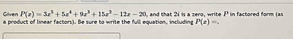 Given P(x)=3x^5+5x^4+9x^3+15x^2-12x-20 , and that 2i is a zero, write P in factored form (as 
a product of linear factors). Be sure to write the full equation, including P(x)=.