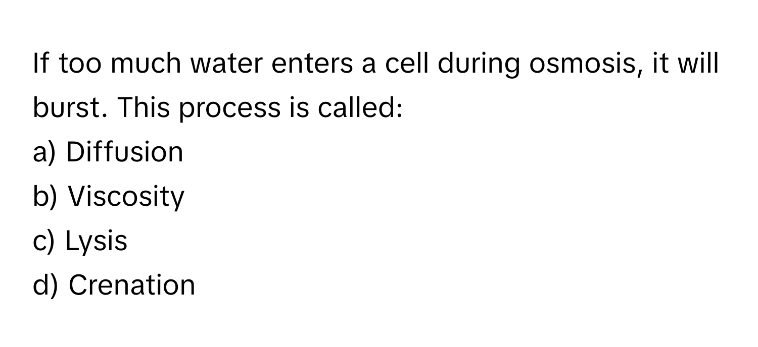 If too much water enters a cell during osmosis, it will burst. This process is called:

a) Diffusion 
b) Viscosity 
c) Lysis 
d) Crenation