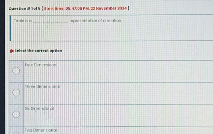 Question # 1 of 5 ( start time: 05:47:00 PM, 22 November 2024)
Table is a_ representation of a relation
Select the correct option
Four Dimensional
Three Dimensional
Six Dimensional
Two Dimensional