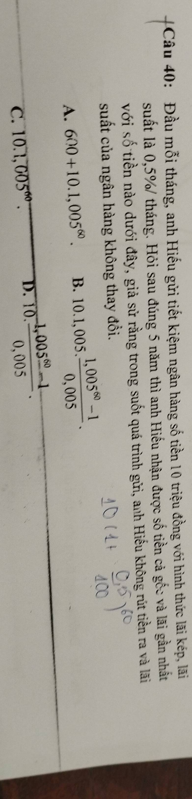 Đầu mỗi tháng, anh Hiếu gửi tiết kiệm ngân hàng số tiền 10 triệu đồng với hình thức lãi kép, lãi
suất là 0,5%/ tháng. Hỏi sau đúng 5 năm thì anh Hiếu nhận được số tiền cả gốc và lãi gần nhất
với số tiền nào dưới đây, giả sử rằng trong suốt quá trình gữi, anh Hiếu không rút tiền ra và lãi
suất của ngân hàng không thay đổi.
A. 600+10.1,005^(60). B. 10.1,005. (1,005^(60)-1)/0,005 .
C. 10.1,005^(60).
D. 10.  (1,005^(60)-1)/0,005 .