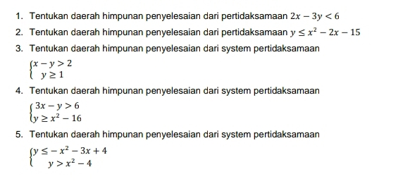 Tentukan daerah himpunan penyelesaian dari pertidaksamaan 2x-3y<6</tex> 
2. Tentukan daerah himpunan penyelesaian dari pertidaksamaan y≤ x^2-2x-15
3. Tentukan daerah himpunan penyelesaian dari system pertidaksamaan
beginarrayl x-y>2 y≥ 1endarray.
4. Tentukan daerah himpunan penyelesaian dari system pertidaksamaan
beginarrayl 3x-y>6 y≥ x^2-16endarray.
5. Tentukan daerah himpunan penyelesaian dari system pertidaksamaan
beginarrayl y≤ -x^2-3x+4 y>x^2-4endarray.