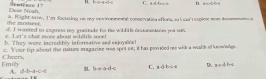 B. b-c-a-d-c C. a-d-b-c-e D. a-c-d-b-c
Sentence 17
Dear Noah,
a. Right now, I’m focusing on my environmental conservation efforts, so I can't explore more documentaries at
the moment.
d. I wanted to express my gratitude for the wildlife documentaries you sent.
e. Let’s chat more about wildlife soon!
b. They were incredibly informative and enjoyable!
c. Your tip about the nature magazine was spot on; it has provided me with a wealth of knowledge.
Cheers,
Emily C. a-d-b-c-e D. a-c-d-b-c
A. d-b-a-c-c B. b-e-a-d-c