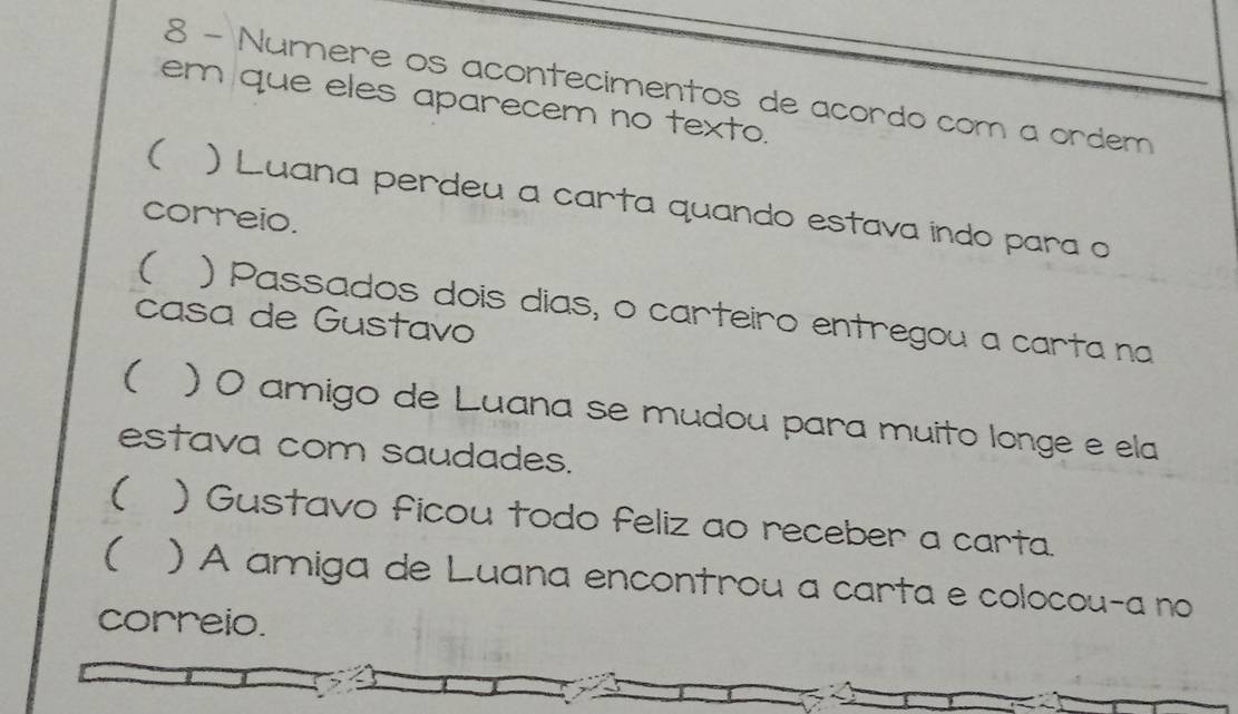 Numere os acontecimentos de acordo com a ordem 
em que eles aparecem no texto. 
( ) Luana perdeu a carta quando estava indo para o 
correio. 
( ) Passados dois dias, o carteiro entregou a carta na 
casa de Gustavo 
( ) O amigo de Luana se mudou para muito longe e ela 
estava com saudades. 
( ) Gustavo ficou todo feliz ao receber a carta. 
( ) A amiga de Luana encontrou a carta e colocou-a no 
correio.