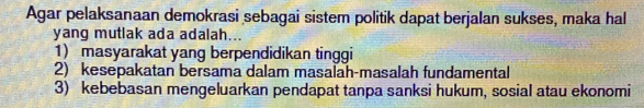 Agar pelaksanaan demokrasi sebagai sistem politik dapat berjalan sukses, maka hal
yang mutlak ada adalah...
1) masyarakat yang berpendidikan tinggi
2) kesepakatan bersama dalam masalah-masalah fundamental
3) kebebasan mengeluarkan pendapat tanpa sanksi hukum, sosial atau ekonomi