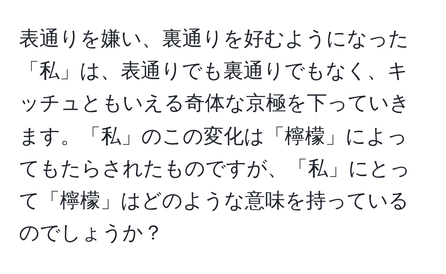 表通りを嫌い、裏通りを好むようになった「私」は、表通りでも裏通りでもなく、キッチュともいえる奇体な京極を下っていきます。「私」のこの変化は「檸檬」によってもたらされたものですが、「私」にとって「檸檬」はどのような意味を持っているのでしょうか？