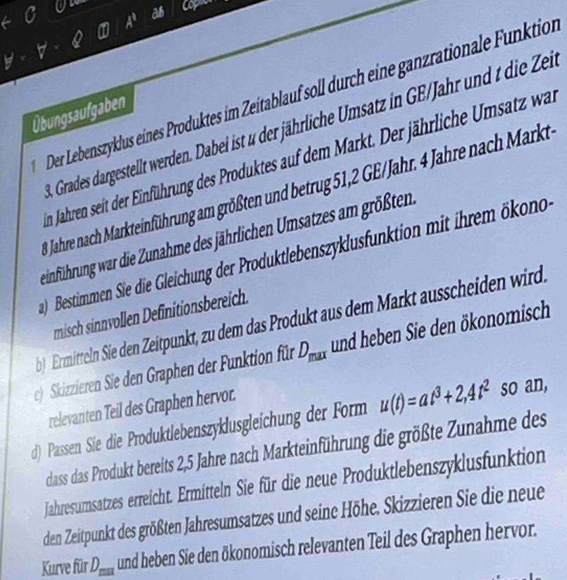 a
A^t
as cop 
Der Lebenszyklus eines Produktes im Zeitablauf soll durch eine ganzrationale Funktion 
Übungsaufgaben 
Grades dargestellt werden. Dabei ist u der jährliche Umsatz in GE/Jahr und die Zeie 
n Jahren seit der Einführung des Produktes auf dem Markt. Der jährliche Umsatz war 
Jahre nach Markteinführung am größten und betrug 51, 2 GE/Jahr. 4 Jahre nach Markt 
einführung war die Zunahme des jährlichen Umsatzes am größten 
) Bestimmen Sie die Gleichung der Produktlebenszyklusfunktion mit ihrem ökono 
misch sinnvollen Definitionsbereich. 
) Ermitteln Sie den Zeitpunkt, zu dem das Produkt aus dem Markt ausscheiden wird. 
c) Skizzieren Sie den Graphen der Funktion für D_max und heben Sie den ökonomisch 
relevanten Teil des Graphen hervor. 
d) Passen Sie die Produktlebenszyklusgleichung der Form u(t)=at^3+2,4t^2 so an, 
dass das Produkt bereits 2,5 Jahre nach Markteinführung die größte Zunahme des 
Jahresumsatzes erreicht. Ermitteln Sie für die neue Produktlebenszyklusfunktion 
den Zeitpunkt des größten Jahresumsatzes und seine Höhe. Skizzieren Sie die neue 
Kurve für D_max und heben Sie den ökonomisch relevanten Teil des Graphen hervor.