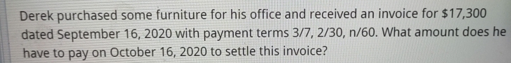 Derek purchased some furniture for his office and received an invoice for $17,300
dated September 16, 2020 with payment terms 3/7, 2/30, n/60. What amount does he 
have to pay on October 16, 2020 to settle this invoice?