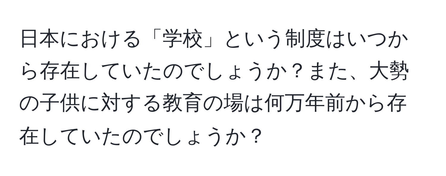 日本における「学校」という制度はいつから存在していたのでしょうか？また、大勢の子供に対する教育の場は何万年前から存在していたのでしょうか？