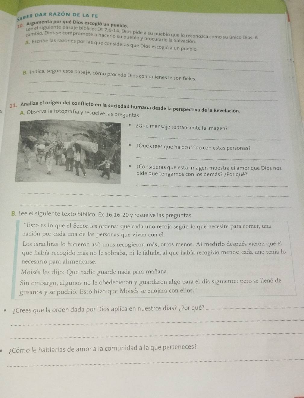 Saber dar razón de la fe
10. Argumenta por qué Díos escogió un pueblo.
Lee el siguiente pasaje bíblico: Dt 7,6-14. Díos pide a su pueblo que lo reconozca como su único Díos. A
cambio, Dios se compromete a hacerlo su pueblo y procurarle la Salvación.
_
A. Escribe las razones por las que consideras que Dios escogió a un pueblo
_
_
B. Indica, según este pasaje, cómo procede Dios con quienes le son fieles
_
11. Analiza el origen del conflicto en la sociedad humana desde la perspectiva de la Revelación.
A. Observa la fotografia y resuelve las preguntas.
¿Qué mensaje te transmite la imagen?
_
¿Qué crees que ha ocurrido con estas personas?
_
¿Consideras que esta imagen muestra el amor que Dios nos
pide que tengamos con los demás? ¿Por qué?
_
__
_
_
B. Lee el siguiente texto bíblico: Ex 16,16-20 y resuelve las preguntas.
“Esto es lo que el Señor les ordena: que cada uno recoja según lo que necesite para comer, una
ración por cada una de las personas que vivan con él.
Los israelitas lo hicieron así: unos recogieron más, otros menos. Al medirlo después vieron que el
que había recogido más no le sobraba, ni le faltaba al que había recogido menos; cada uno tenía lo
necesario para alimentarse.
Moisés les dijo: Que nadie guarde nada para mañana.
Sin embargo, algunos no le obedecieron y guardaron algo para el día siguiente: pero se llenó de
gusanos y se pudrió. Esto hizo que Moisés se enojara con ellos.”
¿Crees que la orden dada por Dios aplica en nuestros días? ¿Por qué?_
_
_
¿Cómo le hablarías de amor a la comunidad a la que perteneces?
_