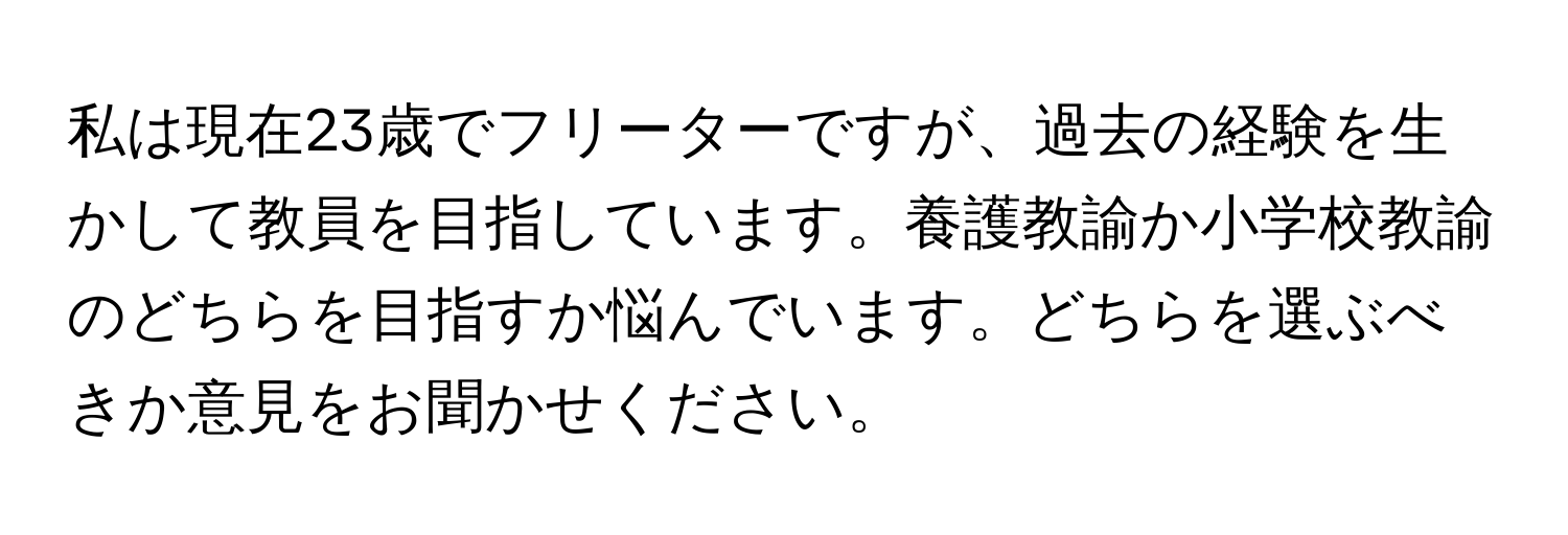 私は現在23歳でフリーターですが、過去の経験を生かして教員を目指しています。養護教諭か小学校教諭のどちらを目指すか悩んでいます。どちらを選ぶべきか意見をお聞かせください。