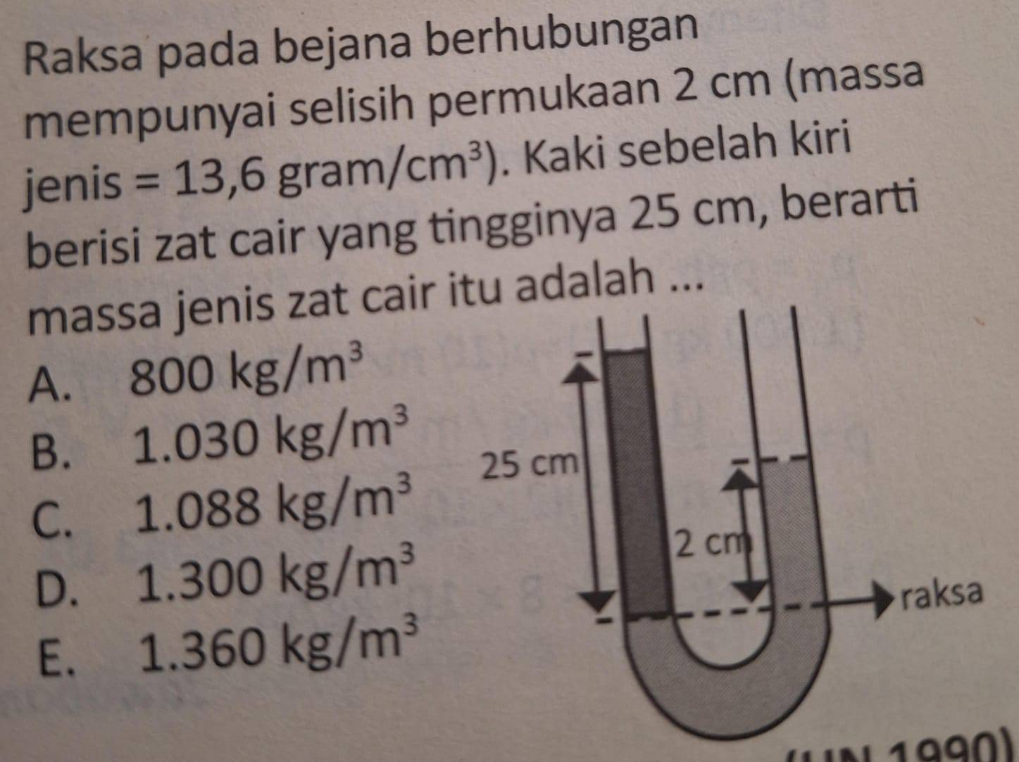 Raksa pada bejana berhubungan
mempunyai selisih permukaan 2 cm (massa
jenis =13,6gram/cm^3). Kaki sebelah kiri
berisi zat cair yang tingginya 25 cm, berarti
massa jenis zat cair tu adalah ...
A. 800kg/m^3
B. 1.030kg/m^3
C. 1.088kg/m^3
D. 1.300kg/m^3
E. 1.360kg/m^3
N 199Ω)